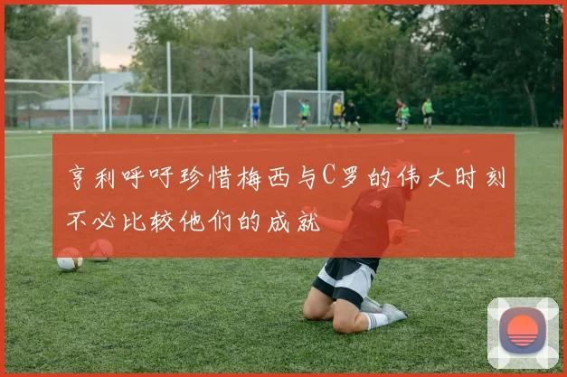 亨利呼吁珍惜梅西与C罗的伟大时刻不必比较他们的成就
