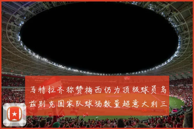 马特拉齐称赞梅西仍为顶级球员乌兹别克国家队球场数量超意大利三倍