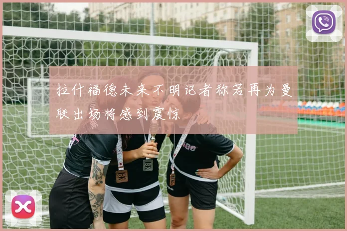 拉什福德未来不明记者称若再为曼联出场将感到震惊