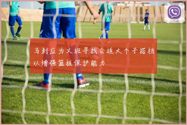 马刺应为文班寻找合适大个子搭档以增强篮板保护能力