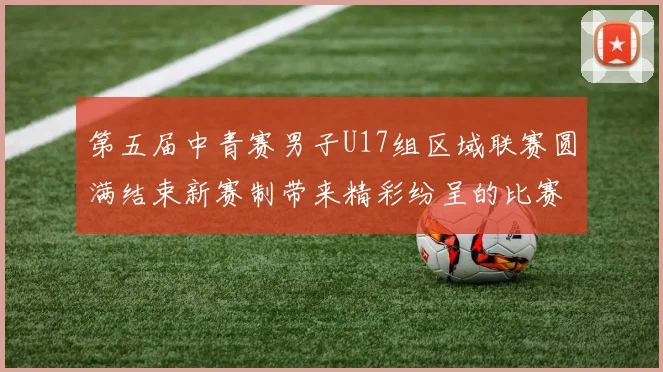 第五届中青赛男子U17组区域联赛圆满结束新赛制带来精彩纷呈的比赛体验
