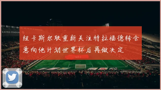纽卡斯尔联重新关注特拉福德转会意向他计划世界杯后再做决定