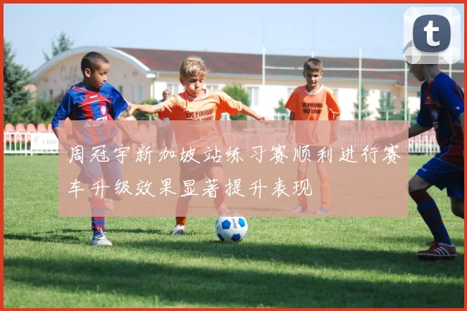周冠宇新加坡站练习赛顺利进行赛车升级效果显著提升表现