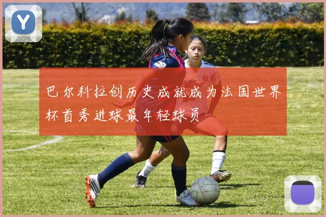 巴尔科拉创历史成就成为法国世界杯首秀进球最年轻球员