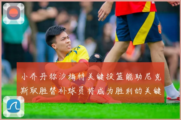 小乔丹称沙梅特关键投篮能助尼克斯取胜替补球员将成为胜利的关键因素