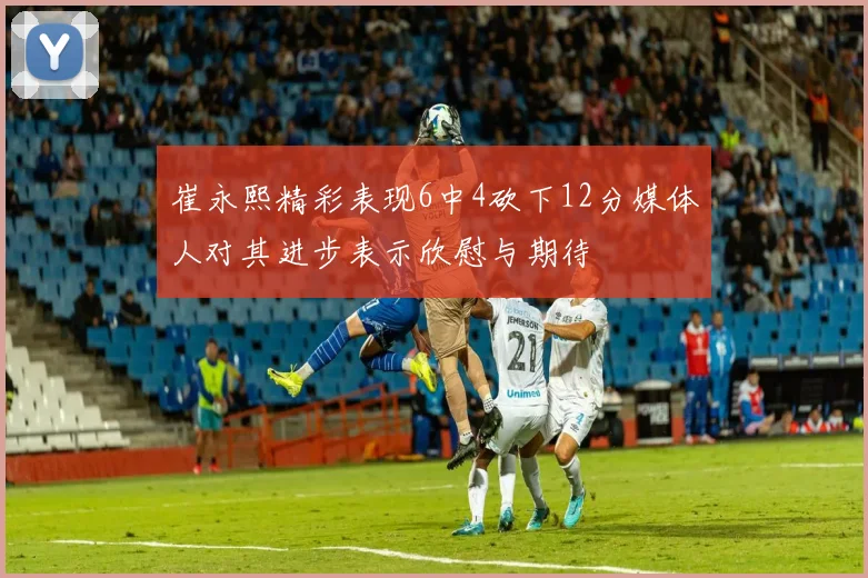 崔永熙精彩表现6中4砍下12分媒体人对其进步表示欣慰与期待